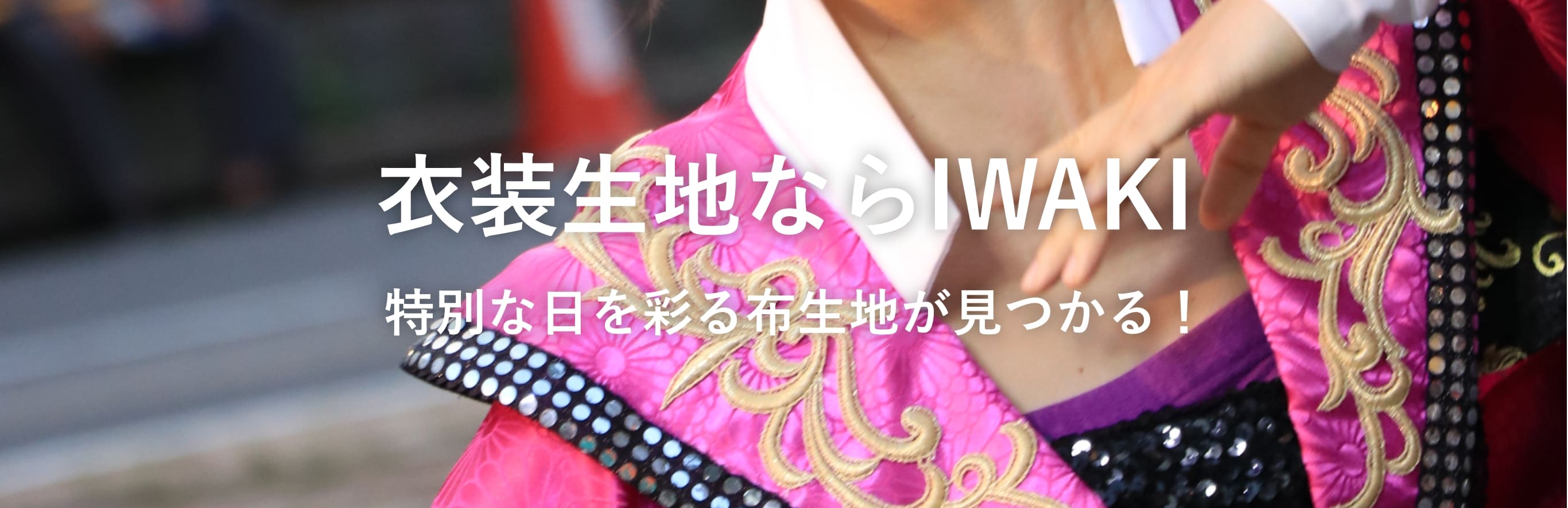 衣装生地ならIWAKI 特別な日を彩る
            布生地が見つかる！
